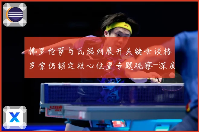 佛罗伦萨与瓦诺利展开关键会谈格罗索仍锁定核心位置专题观察-深度解析