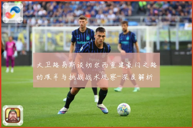 大卫路易斯谈切尔西重建豪门之路的艰辛与挑战战术观察-深度解析