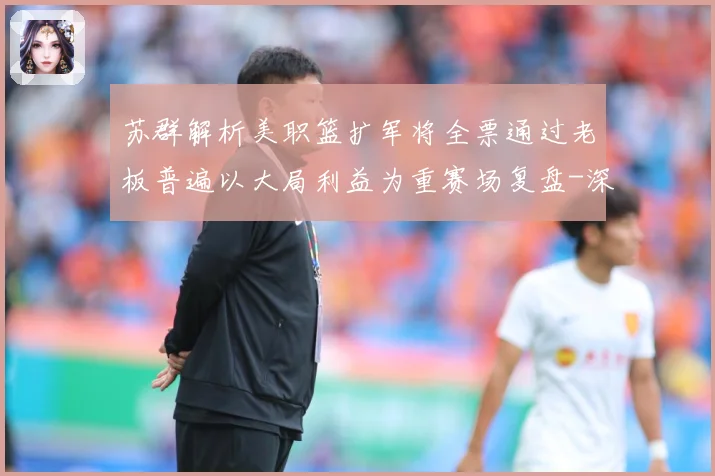 苏群解析美职篮扩军将全票通过老板普遍以大局利益为重赛场复盘-深度解析