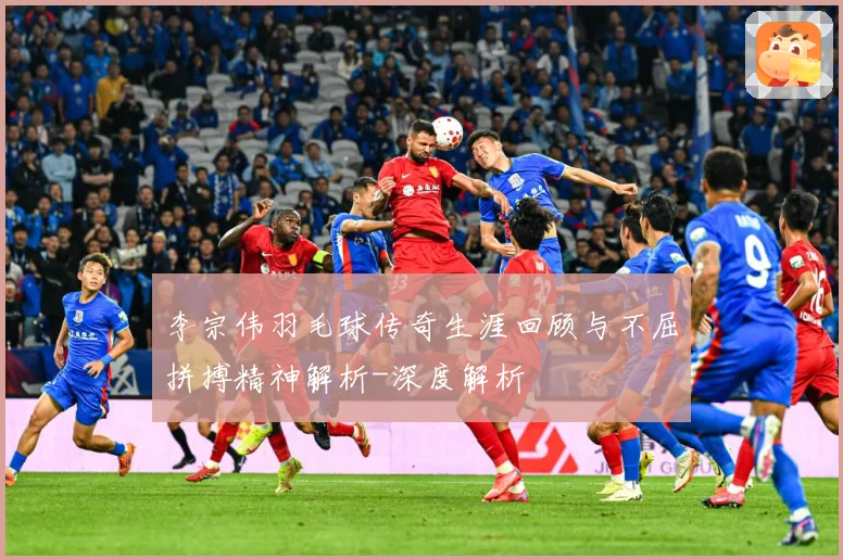 李宗伟羽毛球传奇生涯回顾与不屈拼搏精神解析-深度解析