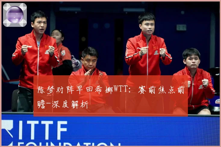 陈梦对阵早田希娜WTT：赛前焦点前瞻-深度解析