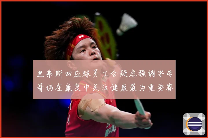 里弗斯回应球员工会疑虑强调字母哥仍在康复中关注健康最为重要赛场复盘-深度解析