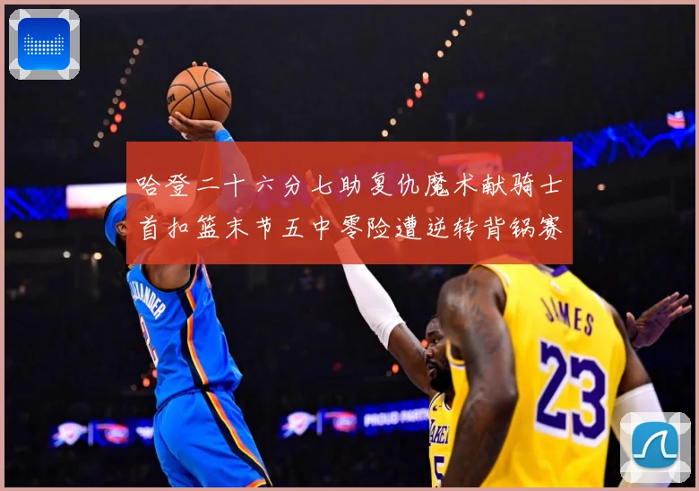 哈登二十六分七助复仇魔术献骑士首扣篮末节五中零险遭逆转背锅赛场复盘-深度解析