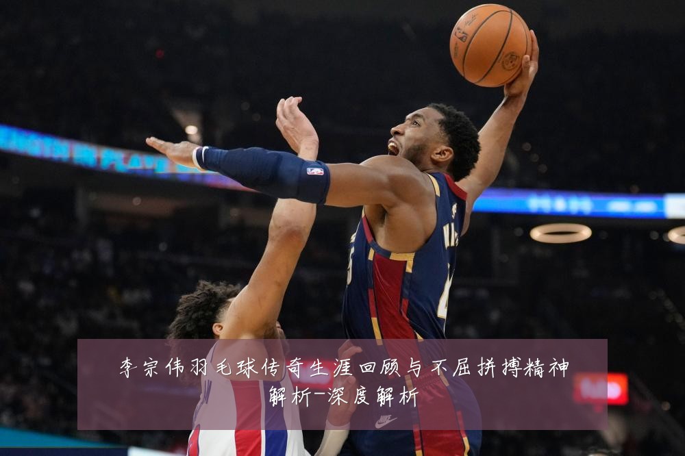 李宗伟羽毛球传奇生涯回顾与不屈拼搏精神解析-深度解析