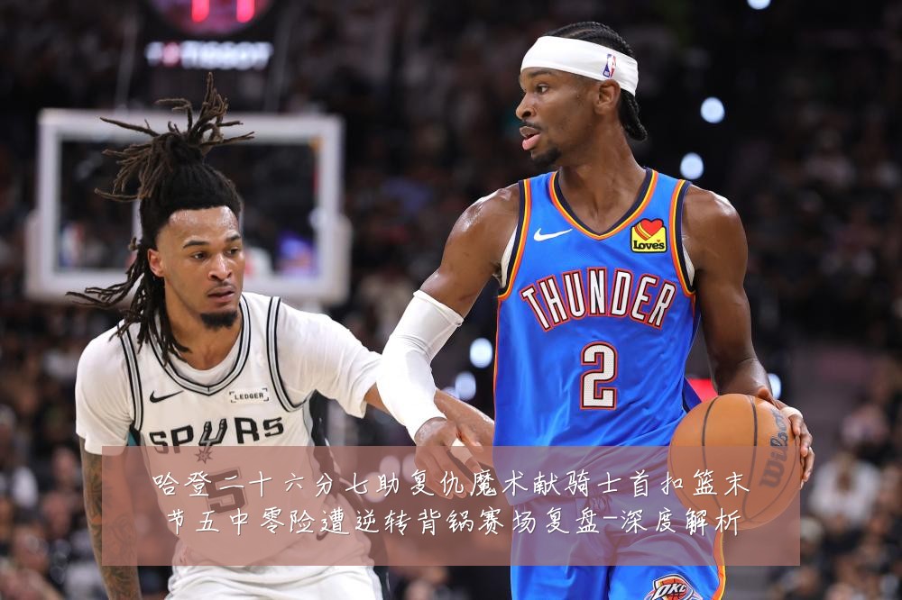 哈登二十六分七助复仇魔术献骑士首扣篮末节五中零险遭逆转背锅赛场复盘-深度解析